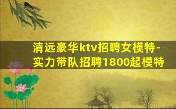 清远豪华ktv招聘女模特-实力带队招聘1800起模特